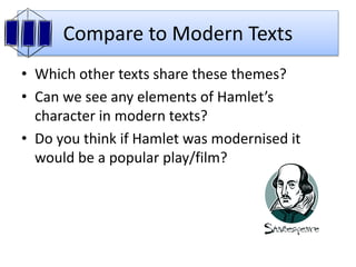 Compare to Modern Texts
• Which other texts share these themes?
• Can we see any elements of Hamlet’s
character in modern texts?
• Do you think if Hamlet was modernised it
would be a popular play/film?
 