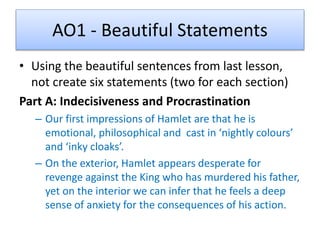 AO1 - Beautiful Statements
• Using the beautiful sentences from last lesson,
not create six statements (two for each section)
Part A: Indecisiveness and Procrastination
– Our first impressions of Hamlet are that he is
emotional, philosophical and cast in ‘nightly colours’
and ‘inky cloaks’.
– On the exterior, Hamlet appears desperate for
revenge against the King who has murdered his father,
yet on the interior we can infer that he feels a deep
sense of anxiety for the consequences of his action.
 