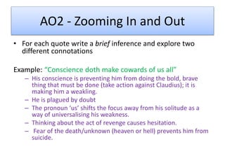 AO2 - Zooming In and Out
• For each quote write a brief inference and explore two
different connotations
Example: “Conscience doth make cowards of us all”
– His conscience is preventing him from doing the bold, brave
thing that must be done (take action against Claudius); it is
making him a weakling.
– He is plagued by doubt
– The pronoun ‘us’ shifts the focus away from his solitude as a
way of universalising his weakness.
– Thinking about the act of revenge causes hesitation.
– Fear of the death/unknown (heaven or hell) prevents him from
suicide.
 