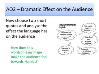 AO2 – Dramatic Effect on the Audience
Now choose two short
quotes and analyse the
effect the language has
on the audience
How does this
word/phrase/image
make the audience feel
towards Hamlet?
 