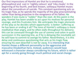 Our first impressions of Hamlet are that he is emotional,
philosophical and cast in ‘nightly colours’ and ‘inky cloaks’. In the
beginning of his fourth, and best known, soliloquy Hamlet muses
about the conundrum of suicide. This constant questioning acts as
his tragic flaw, as he spends the majority of the play procrastinating
rather than being proactive in the vengeance of his father. He
wonders if one route is "nobler" than the next. At this point in the
play, Hamlet has been unable to act upon his motives for personal
revenge, and this frustrates him. We anticipate the tragic elements
of the play as he decides which opportunity is better: suffering as
he has been or ending it all? The tone of Hamlet's soliloquy is more
meditative than angry, and he often stalls throughout his delivery;
this can be conveyed through the use of comma and colon in quick
succession in the opening line, as if he is delaying the inevitable act
he will have to commit to avenge his father. Nevertheless, it is this
delay and continuous questioning that acts as his tragic flaw,
ensuring his own downfall is not far away. It is interesting that
Hamlet shows a different personality to the aggressive and
masculine Elizabethan hero. Instead, audiences would have
witnessed a character always considering his future, which is rather
apt for a society going through much political and social change.
 