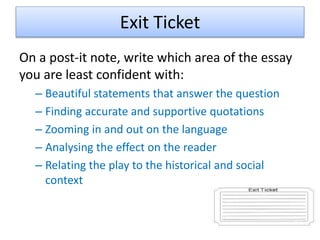Exit Ticket
On a post-it note, write which area of the essay
you are least confident with:
– Beautiful statements that answer the question
– Finding accurate and supportive quotations
– Zooming in and out on the language
– Analysing the effect on the reader
– Relating the play to the historical and social
context
 