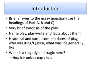 Introduction
• Brief answer to the essay question (use the
headings of Part A, B and C)
• Very brief synopsis of the play
• Name play, play-write and facts about them
• Historical and social context: dates of play,
who was King/Queen, what was life generally
like
• What is a tragedy and tragic hero?
– How is Hamlet a tragic hero
 