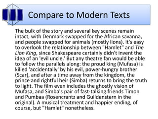 Compare to Modern Texts
The bulk of the story and several key scenes remain
intact, with Denmark swapped for the African savanna,
and people swapped for animals (mostly lions). It's easy
to overlook the relationship between "Hamlet" and The
Lion King, since Shakespeare certainly didn't invent the
idea of an 'evil uncle.' But any theatre fan would be able
to follow the parallels along: the proud king (Mufasa) is
killed 'accidentally' by his evil, power-hungry brother
(Scar), and after a time away from the kingdom, the
prince and rightful heir (Simba) returns to bring the truth
to light. The film even includes the ghostly vision of
Mufasa, and Simba's pair of fast-talking friends Timon
and Pumbaa (Rosencrantz and Guildenstern in the
original). A musical treatment and happier ending, of
course, but "Hamlet" nonetheless.
 