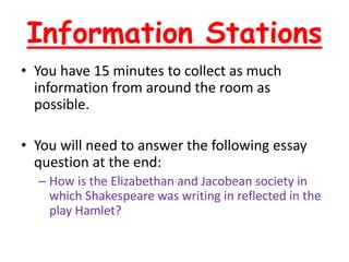 Information Stations
• You have 15 minutes to collect as much
information from around the room as
possible.
• You will need to answer the following essay
question at the end:
– How is the Elizabethan and Jacobean society in
which Shakespeare was writing in reflected in the
play Hamlet?
 