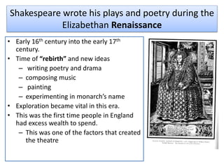Shakespeare wrote his plays and poetry during the
Elizabethan Renaissance
• Early 16th century into the early 17th
century.
• Time of “rebirth” and new ideas
– writing poetry and drama
– composing music
– painting
– experimenting in monarch’s name
• Exploration became vital in this era.
• This was the first time people in England
had excess wealth to spend.
– This was one of the factors that created
the theatre
 