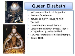 Queen Elizabeth
• Not accepted due to birth, gender.
• First real female ruler.
• Refuses to marry; leaves no heir.
• Tolerant.
• Loved the theatre and the arts.
• Defeated the Spanish armada, then is
accepted and grows to be liked.
• Survives several assassination attempts.
• Dies in 1603.
 