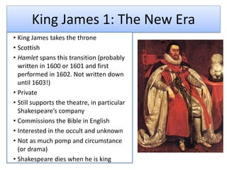King James 1: The New Era
• King James takes the throne
• Scottish
• Hamlet spans this transition (probably
written in 1600 or 1601 and first
performed in 1602. Not written down
until 1603!)
• Private
• Still supports the theatre, in particular
Shakespeare’s company
• Commissions the Bible in English
• Interested in the occult and unknown
• Not as much pomp and circumstance
(or drama)
• Shakespeare dies when he is king
 