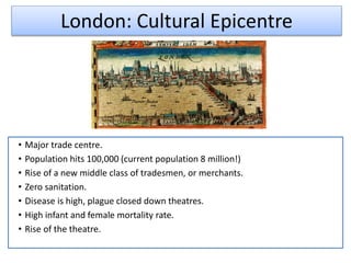 London: Cultural Epicentre
• Major trade centre.
• Population hits 100,000 (current population 8 million!)
• Rise of a new middle class of tradesmen, or merchants.
• Zero sanitation.
• Disease is high, plague closed down theatres.
• High infant and female mortality rate.
• Rise of the theatre.
 