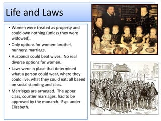 Life and Laws
• Women were treated as property and
could own nothing (unless they were
widowed).
• Only options for women: brothel,
nunnery, marriage.
• Husbands could beat wives. No real
divorce options for women.
• Laws were in place that determined
what a person could wear, where they
could live, what they could eat; all based
on social standing and class.
• Marriages are arranged. The upper
class, courtier marriages, had to be
approved by the monarch. Esp. under
Elizabeth.
 