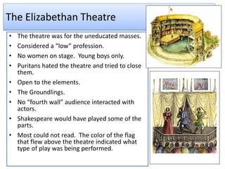 The Elizabethan Theatre
• The theatre was for the uneducated masses.
• Considered a “low” profession.
• No women on stage. Young boys only.
• Puritans hated the theatre and tried to close
them.
• Open to the elements.
• The Groundlings.
• No “fourth wall” audience interacted with
actors.
• Shakespeare would have played some of the
parts.
• Most could not read. The color of the flag
that flew above the theatre indicated what
type of play was being performed.
 