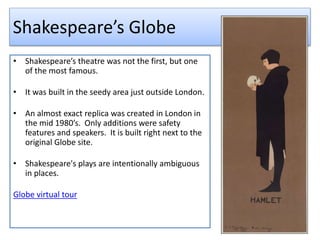 Shakespeare’s Globe
• Shakespeare’s theatre was not the first, but one
of the most famous.
• It was built in the seedy area just outside London.
• An almost exact replica was created in London in
the mid 1980’s. Only additions were safety
features and speakers. It is built right next to the
original Globe site.
• Shakespeare's plays are intentionally ambiguous
in places.
Globe virtual tour
 