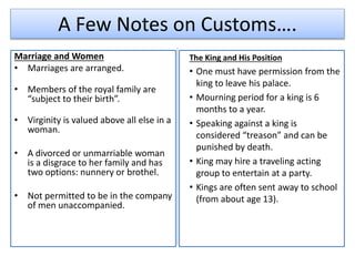 A Few Notes on Customs….
Marriage and Women
• Marriages are arranged.
• Members of the royal family are
“subject to their birth”.
• Virginity is valued above all else in a
woman.
• A divorced or unmarriable woman
is a disgrace to her family and has
two options: nunnery or brothel.
• Not permitted to be in the company
of men unaccompanied.
The King and His Position
• One must have permission from the
king to leave his palace.
• Mourning period for a king is 6
months to a year.
• Speaking against a king is
considered “treason” and can be
punished by death.
• King may hire a traveling acting
group to entertain at a party.
• Kings are often sent away to school
(from about age 13).
 