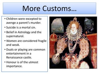 More Customs…
• Children were excepted to
avenge a parent’s murder.
• Suicide is a mortal sin.
• Belief in Astrology and the
supernatural.
• Women are considered fragile
and weak.
• Duals or playing are common
entertainment in a
Renaissance castle.
• Honour is of the utmost
importance.
 