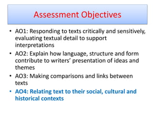 Assessment Objectives
• AO1: Responding to texts critically and sensitively,
evaluating textual detail to support
interpretations
• AO2: Explain how language, structure and form
contribute to writers’ presentation of ideas and
themes
• AO3: Making comparisons and links between
texts
• AO4: Relating text to their social, cultural and
historical contexts
 