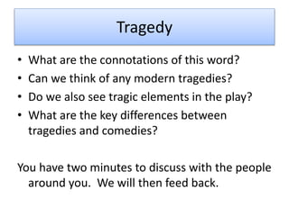 Tragedy
• What are the connotations of this word?
• Can we think of any modern tragedies?
• Do we also see tragic elements in the play?
• What are the key differences between
tragedies and comedies?
You have two minutes to discuss with the people
around you. We will then feed back.
 