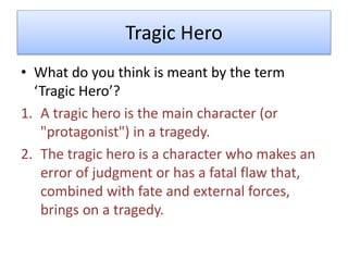 Tragic Hero
• What do you think is meant by the term
‘Tragic Hero’?
1. A tragic hero is the main character (or
"protagonist") in a tragedy.
2. The tragic hero is a character who makes an
error of judgment or has a fatal flaw that,
combined with fate and external forces,
brings on a tragedy.
 