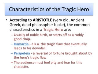 Characteristics of the Tragic Hero
• According to ARISTOTLE (very old, Ancient
Greek, dead philosopher bloke), the common
characteristics in a Tragic Hero are:
– Usually of noble birth, or starts off as a ruddy
good chap.
– Hamartia - a.k.a. the tragic flaw that eventually
leads to his downfall.
– Peripeteia - a reversal of fortune brought about by
the hero's tragic flaw
– The audience must feel pity and fear for this
character.
 