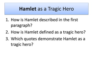 Hamlet as a Tragic Hero
1. How is Hamlet described in the first
paragraph?
2. How is Hamlet defined as a tragic hero?
3. Which quotes demonstrate Hamlet as a
tragic hero?
 