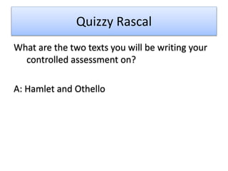 Quizzy Rascal
What are the two texts you will be writing your
controlled assessment on?
A: Hamlet and Othello
 