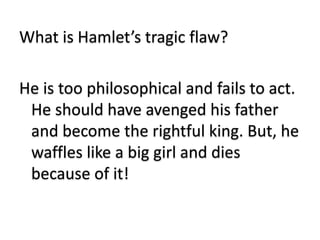 What is Hamlet’s tragic flaw?
He is too philosophical and fails to act.
He should have avenged his father
and become the rightful king. But, he
waffles like a big girl and dies
because of it!
 