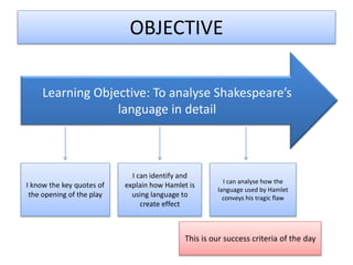OBJECTIVE
Learning Objective: To analyse Shakespeare’s
language in detail
I know the key quotes of
the opening of the play
I can identify and
explain how Hamlet is
using language to
create effect
I can analyse how the
language used by Hamlet
conveys his tragic flaw
This is our success criteria of the day
 