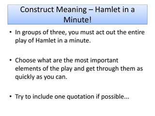 Construct Meaning – Hamlet in a
Minute!
• In groups of three, you must act out the entire
play of Hamlet in a minute.
• Choose what are the most important
elements of the play and get through them as
quickly as you can.
• Try to include one quotation if possible...
 