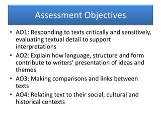 Assessment Objectives
• AO1: Responding to texts critically and sensitively,
evaluating textual detail to support
interpretations
• AO2: Explain how language, structure and form
contribute to writers’ presentation of ideas and
themes
• AO3: Making comparisons and links between
texts
• AO4: Relating text to their social, cultural and
historical contexts
 