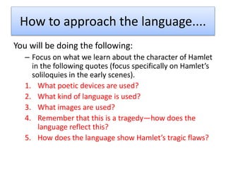 How to approach the language....
You will be doing the following:
– Focus on what we learn about the character of Hamlet
in the following quotes (focus specifically on Hamlet’s
soliloquies in the early scenes).
1. What poetic devices are used?
2. What kind of language is used?
3. What images are used?
4. Remember that this is a tragedy—how does the
language reflect this?
5. How does the language show Hamlet’s tragic flaws?
 