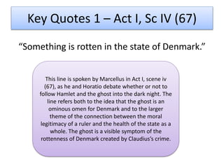“Something is rotten in the state of Denmark.”
Key Quotes 1 – Act I, Sc IV (67)
This line is spoken by Marcellus in Act I, scene iv
(67), as he and Horatio debate whether or not to
follow Hamlet and the ghost into the dark night. The
line refers both to the idea that the ghost is an
ominous omen for Denmark and to the larger
theme of the connection between the moral
legitimacy of a ruler and the health of the state as a
whole. The ghost is a visible symptom of the
rottenness of Denmark created by Claudius’s crime.
 
