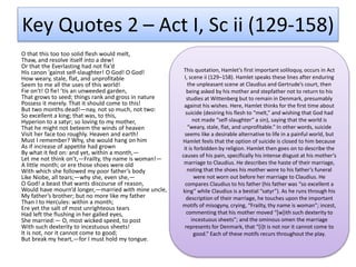 Key Quotes 2 – Act I, Sc ii (129-158)
O that this too too solid flesh would melt,
Thaw, and resolve itself into a dew!
Or that the Everlasting had not fix’d
His canon ’gainst self-slaughter! O God! O God!
How weary, stale, flat, and unprofitable
Seem to me all the uses of this world!
Fie on’t! O fie! ’tis an unweeded garden,
That grows to seed; things rank and gross in nature
Possess it merely. That it should come to this!
But two months dead!—nay, not so much, not two:
So excellent a king; that was, to this,
Hyperion to a satyr; so loving to my mother,
That he might not beteem the winds of heaven
Visit her face too roughly. Heaven and earth!
Must I remember? Why, she would hang on him
As if increase of appetite had grown
By what it fed on: and yet, within a month,—
Let me not think on’t,—Frailty, thy name is woman!—
A little month; or ere those shoes were old
With which she followed my poor father’s body
Like Niobe, all tears;—why she, even she,—
O God! a beast that wants discourse of reason,
Would have mourn’d longer,—married with mine uncle,
My father’s brother; but no more like my father
Than I to Hercules: within a month;
Ere yet the salt of most unrighteous tears
Had left the flushing in her galled eyes,
She married:— O, most wicked speed, to post
With such dexterity to incestuous sheets!
It is not, nor it cannot come to good;
But break my heart,—for I must hold my tongue.
This quotation, Hamlet’s first important soliloquy, occurs in Act
I, scene ii (129–158). Hamlet speaks these lines after enduring
the unpleasant scene at Claudius and Gertrude’s court, then
being asked by his mother and stepfather not to return to his
studies at Wittenberg but to remain in Denmark, presumably
against his wishes. Here, Hamlet thinks for the first time about
suicide (desiring his flesh to “melt,” and wishing that God had
not made “self-slaughter” a sin), saying that the world is
“weary, stale, flat, and unprofitable.” In other words, suicide
seems like a desirable alternative to life in a painful world, but
Hamlet feels that the option of suicide is closed to him because
it is forbidden by religion. Hamlet then goes on to describe the
causes of his pain, specifically his intense disgust at his mother’s
marriage to Claudius. He describes the haste of their marriage,
noting that the shoes his mother wore to his father’s funeral
were not worn out before her marriage to Claudius. He
compares Claudius to his father (his father was “so excellent a
king” while Claudius is a bestial “satyr”). As he runs through his
description of their marriage, he touches upon the important
motifs of misogyny, crying, “Frailty, thy name is woman”; incest,
commenting that his mother moved “[w]ith such dexterity to
incestuous sheets”; and the ominous omen the marriage
represents for Denmark, that “[i]t is not nor it cannot come to
good.” Each of these motifs recurs throughout the play.
 