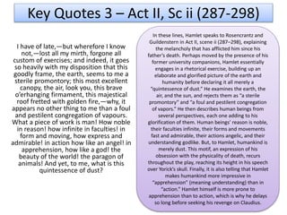 I have of late,—but wherefore I know
not,—lost all my mirth, forgone all
custom of exercises; and indeed, it goes
so heavily with my disposition that this
goodly frame, the earth, seems to me a
sterile promontory; this most excellent
canopy, the air, look you, this brave
o’erhanging firmament, this majestical
roof fretted with golden fire,—why, it
appears no other thing to me than a foul
and pestilent congregation of vapours.
What a piece of work is man! How noble
in reason! how infinite in faculties! in
form and moving, how express and
admirable! in action how like an angel! in
apprehension, how like a god! the
beauty of the world! the paragon of
animals! And yet, to me, what is this
quintessence of dust?
Key Quotes 3 – Act II, Sc ii (287-298)
In these lines, Hamlet speaks to Rosencrantz and
Guildenstern in Act II, scene ii (287–298), explaining
the melancholy that has afflicted him since his
father’s death. Perhaps moved by the presence of his
former university companions, Hamlet essentially
engages in a rhetorical exercise, building up an
elaborate and glorified picture of the earth and
humanity before declaring it all merely a
“quintessence of dust.” He examines the earth, the
air, and the sun, and rejects them as “a sterile
promontory” and “a foul and pestilent congregation
of vapors.” He then describes human beings from
several perspectives, each one adding to his
glorification of them. Human beings’ reason is noble,
their faculties infinite, their forms and movements
fast and admirable, their actions angelic, and their
understanding godlike. But, to Hamlet, humankind is
merely dust. This motif, an expression of his
obsession with the physicality of death, recurs
throughout the play, reaching its height in his speech
over Yorick’s skull. Finally, it is also telling that Hamlet
makes humankind more impressive in
“apprehension” (meaning understanding) than in
“action.” Hamlet himself is more prone to
apprehension than to action, which is why he delays
so long before seeking his revenge on Claudius.
 