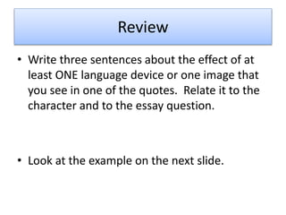 Review
• Write three sentences about the effect of at
least ONE language device or one image that
you see in one of the quotes. Relate it to the
character and to the essay question.
• Look at the example on the next slide.
 