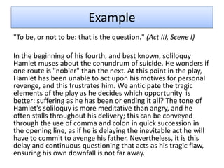 Example
"To be, or not to be: that is the question." (Act III, Scene I)
In the beginning of his fourth, and best known, soliloquy
Hamlet muses about the conundrum of suicide. He wonders if
one route is "nobler" than the next. At this point in the play,
Hamlet has been unable to act upon his motives for personal
revenge, and this frustrates him. We anticipate the tragic
elements of the play as he decides which opportunity is
better: suffering as he has been or ending it all? The tone of
Hamlet's soliloquy is more meditative than angry, and he
often stalls throughout his delivery; this can be conveyed
through the use of comma and colon in quick succession in
the opening line, as if he is delaying the inevitable act he will
have to commit to avenge his father. Nevertheless, it is this
delay and continuous questioning that acts as his tragic flaw,
ensuring his own downfall is not far away.
 