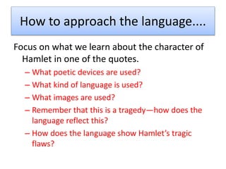 How to approach the language....
Focus on what we learn about the character of
Hamlet in one of the quotes.
– What poetic devices are used?
– What kind of language is used?
– What images are used?
– Remember that this is a tragedy—how does the
language reflect this?
– How does the language show Hamlet’s tragic
flaws?
 