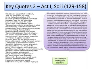 Key Quotes 2 – Act I, Sc ii (129-158)
O that this too too solid flesh would melt,
Thaw, and resolve itself into a dew!
Or that the Everlasting had not fix’d
His canon ’gainst self-slaughter! O God! O God!
How weary, stale, flat, and unprofitable
Seem to me all the uses of this world!
Fie on’t! O fie! ’tis an unweeded garden,
That grows to seed; things rank and gross in nature
Possess it merely. That it should come to this!
But two months dead!—nay, not so much, not two:
So excellent a king; that was, to this,
Hyperion to a satyr; so loving to my mother,
That he might not beteem the winds of heaven
Visit her face too roughly. Heaven and earth!
Must I remember? Why, she would hang on him
As if increase of appetite had grown
By what it fed on: and yet, within a month,—
Let me not think on’t,—Frailty, thy name is woman!—
A little month; or ere those shoes were old
With which she followed my poor father’s body
Like Niobe, all tears;—why she, even she,—
O God! a beast that wants discourse of reason,
Would have mourn’d longer,—married with mine uncle,
My father’s brother; but no more like my father
Than I to Hercules: within a month;
Ere yet the salt of most unrighteous tears
Had left the flushing in her galled eyes,
She married:— O, most wicked speed, to post
With such dexterity to incestuous sheets!
It is not, nor it cannot come to good;
But break my heart,—for I must hold my tongue.
This quotation, Hamlet’s first important soliloquy, occurs in Act I, scene
ii (129–158). Hamlet speaks these lines after enduring the unpleasant
scene at Claudius and Gertrude’s court, then being asked by his mother
and stepfather not to return to his studies at Wittenberg but to remain
in Denmark, presumably against his wishes. Here, Hamlet thinks for the
first time about suicide (desiring his flesh to “melt,” and wishing that
God had not made “self-slaughter” a sin), saying that the world is
“weary, stale, flat, and unprofitable.” In other words, suicide seems like
a desirable alternative to life in a painful world, but Hamlet feels that
the option of suicide is closed to him because it is forbidden by religion.
Hamlet then goes on to describe the causes of his pain, specifically his
intense disgust at his mother’s marriage to Claudius. He describes the
haste of their marriage, noting that the shoes his mother wore to his
father’s funeral were not worn out before her marriage to Claudius. He
compares Claudius to his father (his father was “so excellent a king”
while Claudius is a bestial “satyr”). As he runs through his description of
their marriage, he touches upon the important motifs of misogyny,
crying, “Frailty, thy name is woman”; incest, commenting that his
mother moved “[w]ith such dexterity to incestuous sheets”; and the
ominous omen the marriage represents for Denmark, that “[i]t is not
nor it cannot come to good.” Each of these motifs recurs throughout
the play.
Still haven’t got
the foggiest?
Look here:
 
