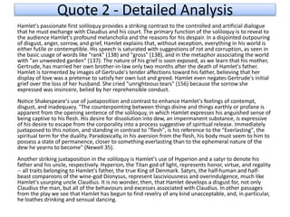 Quote 2 - Detailed Analysis
Hamlet's passionate first soliloquy provides a striking contrast to the controlled and artificial dialogue
that he must exchange with Claudius and his court. The primary function of the soliloquy is to reveal to
the audience Hamlet's profound melancholia and the reasons for his despair. In a disjointed outpouring
of disgust, anger, sorrow, and grief, Hamlet explains that, without exception, everything in his world is
either futile or contemptible. His speech is saturated with suggestions of rot and corruption, as seen in
the basic usage of words like "rank" (138) and "gross" (138), and in the metaphor associating the world
with "an unweeded garden" (137). The nature of his grief is soon exposed, as we learn that his mother,
Gertrude, has married her own brother-in-law only two months after the death of Hamlet's father.
Hamlet is tormented by images of Gertrude's tender affections toward his father, believing that her
display of love was a pretense to satisfy her own lust and greed. Hamlet even negates Gertrude's initial
grief over the loss of her husband. She cried "unrighteous tears" (156) because the sorrow she
expressed was insincere, belied by her reprehensible conduct.
Notice Shakespeare's use of juxtaposition and contrast to enhance Hamlet's feelings of contempt,
disgust, and inadequacy. "The counterpointing between things divine and things earthly or profane is
apparent from the opening sentence of the soliloquy, in which Hamlet expresses his anguished sense of
being captive to his flesh. His desire for dissolution into dew, an impermanent substance, is expressive
of his desire to escape from the corporality into a process suggestive of spiritual release. Immediately
juxtaposed to this notion, and standing in contrast to "flesh", is his reference to the "Everlasting", the
spiritual term for the duality. Paradoxically, in his aversion from the flesh, his body must seem to him to
possess a state of permanence, closer to something everlasting than to the ephemeral nature of the
dew he yearns to become" (Newell 35).
Another striking juxtaposition in the soliloquy is Hamlet's use of Hyperion and a satyr to denote his
father and his uncle, respectively. Hyperion, the Titan god of light, represents honor, virtue, and regality
-- all traits belonging to Hamlet's father, the true King of Denmark. Satyrs, the half-human and half-
beast companions of the wine-god Dionysus, represent lasciviousness and overindulgence, much like
Hamlet's usurping uncle Claudius. It is no wonder, then, that Hamlet develops a disgust for, not only
Claudius the man, but all of the behaviours and excesses associated with Claudius. In other passages
from the play we see that Hamlet has begun to find revelry of any kind unacceptable, and, in particular,
he loathes drinking and sensual dancing.
 