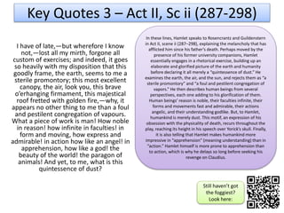 I have of late,—but wherefore I know
not,—lost all my mirth, forgone all
custom of exercises; and indeed, it goes
so heavily with my disposition that this
goodly frame, the earth, seems to me a
sterile promontory; this most excellent
canopy, the air, look you, this brave
o’erhanging firmament, this majestical
roof fretted with golden fire,—why, it
appears no other thing to me than a foul
and pestilent congregation of vapours.
What a piece of work is man! How noble
in reason! how infinite in faculties! in
form and moving, how express and
admirable! in action how like an angel! in
apprehension, how like a god! the
beauty of the world! the paragon of
animals! And yet, to me, what is this
quintessence of dust?
Key Quotes 3 – Act II, Sc ii (287-298)
In these lines, Hamlet speaks to Rosencrantz and Guildenstern
in Act II, scene ii (287–298), explaining the melancholy that has
afflicted him since his father’s death. Perhaps moved by the
presence of his former university companions, Hamlet
essentially engages in a rhetorical exercise, building up an
elaborate and glorified picture of the earth and humanity
before declaring it all merely a “quintessence of dust.” He
examines the earth, the air, and the sun, and rejects them as “a
sterile promontory” and “a foul and pestilent congregation of
vapors.” He then describes human beings from several
perspectives, each one adding to his glorification of them.
Human beings’ reason is noble, their faculties infinite, their
forms and movements fast and admirable, their actions
angelic, and their understanding godlike. But, to Hamlet,
humankind is merely dust. This motif, an expression of his
obsession with the physicality of death, recurs throughout the
play, reaching its height in his speech over Yorick’s skull. Finally,
it is also telling that Hamlet makes humankind more
impressive in “apprehension” (meaning understanding) than in
“action.” Hamlet himself is more prone to apprehension than
to action, which is why he delays so long before seeking his
revenge on Claudius.
Still haven’t got
the foggiest?
Look here:
 