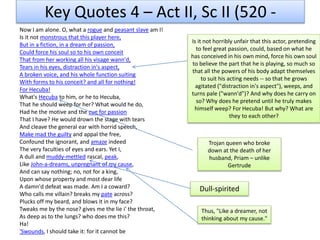 Key Quotes 4 – Act II, Sc II (520 -
Now I am alone. O, what a rogue and peasant slave am I!
Is it not monstrous that this player here,
But in a fiction, in a dream of passion,
Could force his soul so to his own conceit
That from her working all his visage wann'd,
Tears in his eyes, distraction in's aspect,
A broken voice, and his whole function suiting
With forms to his conceit? and all for nothing!
For Hecuba!
What's Hecuba to him, or he to Hecuba,
That he should weep for her? What would he do,
Had he the motive and the cue for passion
That I have? He would drown the stage with tears
And cleave the general ear with horrid speech,
Make mad the guilty and appal the free,
Confound the ignorant, and amaze indeed
The very faculties of eyes and ears. Yet I,
A dull and muddy-mettled rascal, peak,
Like John-a-dreams, unpregnant of my cause,
And can say nothing; no, not for a king,
Upon whose property and most dear life
A damn'd defeat was made. Am I a coward?
Who calls me villain? breaks my pate across?
Plucks off my beard, and blows it in my face?
Tweaks me by the nose? gives me the lie i' the throat,
As deep as to the lungs? who does me this?
Ha!
'Swounds, I should take it: for it cannot be
Is it not horribly unfair that this actor, pretending
to feel great passion, could, based on what he
has conceived in his own mind, force his own soul
to believe the part that he is playing, so much so
that all the powers of his body adapt themselves
to suit his acting needs -- so that he grows
agitated ("distraction in's aspect"), weeps, and
turns pale ("wann'd")? And why does he carry on
so? Why does he pretend until he truly makes
himself weep? For Hecuba! But why? What are
they to each other?
Trojan queen who broke
down at the death of her
husband, Priam – unlike
Gertrude
Dull-spirited
Thus, "Like a dreamer, not
thinking about my cause."
 