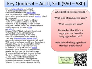 Key Quotes 4 – Act II, Sc II (550 – 580)
But I am pigeon-liver'd and lack gall
To make oppression bitter, or ere this
I should have fatted all the region kites
With this slave's offal: bloody, bawdy villain!
Remorseless, treacherous, lecherous, kindless villain!
O, vengeance!
Why, what an ass am I! This is most brave,
That I, the son of a dear father murder'd,
Prompted to my revenge by heaven and hell,
Must, like a whore, unpack my heart with words,
And fall a-cursing, like a very drab,
A scullion!
Fie upon't! foh! About, my brain! I have heard
That guilty creatures sitting at a play
Have by the very cunning of the scene
Been struck so to the soul that presently
They have proclaim'd their malefactions;
For murder, though it have no tongue, will speak
With most miraculous organ. I'll have these players
Play something like the murder of my father
Before mine uncle: I'll observe his looks;
I'll tent him to the quick: if he but blench,
I know my course. The spirit that I have seen
May be the devil: and the devil hath power
To assume a pleasing shape; yea, and perhaps
Out of my weakness and my melancholy,
As he is very potent with such spirits,
Abuses me to damn me: I'll have grounds
More relative than this: the play's the thing
Wherein I'll catch the conscience of the king.
What poetic devices are used?
What kind of language is used?
What images are used?
Remember that this is a
tragedy—how does the
language reflect this?
How does the language show
Hamlet’s tragic flaws?
Still haven’t got
the foggiest?
Look here:
 