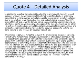 Quote 4 – Detailed Analysis
In addition to revealing Hamlet's plot to catch the king in his guilt, Hamlet's second
soliloquy uncovers the very essence of Hamlet's true conflict. For he is undeniably
committed to seeking revenge for his father, yet he cannot act on behalf of his father
due to his revulsion toward extracting that cold and calculating revenge. "Hamlet's
sense of himself as a coward is derived from a crude, simplistic judgment turning on
whether or not he has yet taken any action against the man who murdered his father.
His self-condemnation takes several bizarre forms, including histrionic imaginings of a
series of demeaning insults that he absorbs like a coward because he feels he has
done nothing to take revenge on Claudius" (Newell 61).
Determined to convince himself to carry out the premeditated murder of his uncle,
Hamlet works himself into a frenzy (the culmination of which occurs at lines 357-8).
He hopes that his passions will halt his better judgement and he will then be able to
charge forth and kill Claudius without hesitation. But Hamlet again fails to quell his
apprehensions of committing murder and cannot act immediately. So he next tries to
focus his attention on a plan to ensure Claudius admits his own guilt. He returns to an
idea that had crossed his mind earlier -- that of staging the play The Mousetrap.
Hamlet is convinced that, as Claudius watches a re-enactment of his crime, he will
surely reveal his own guilt. Hamlet cannot take the word of his father's ghost, who
really might be "the devil" (573), tricking him into damning himself. Thus, he must
have more material proof before he takes Claudius's life -- he must "catch the
conscience of the king."
 