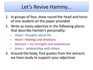 Let’s Revive Hammy…
1. In groups of four, draw round the head and torso
of one student on the paper provided
2. Write as many adjective in the following places
that describe Hamlet’s personality:
– Head = thoughts about life
– Heart = feelings and emotions
– Stomach = his strengths and weaknesses
– Arms = relationships with others
3. Around the body, find quotes from the extracts
we have study to support your adjectives
 