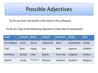 Possible Adjectives
So far we have met Hamlet a few times in his soliloquys.
Try to use a few of the following adjectives to describe his personality
Tired Comical Brave Foolish Prepared Young Stoic
Unintelligent Smart Heroic Frightened Naive Sympathetic Caring
Cold Wise Happy Sad Bold Superior Childlike
Ambitious Excited Calm Sedate Uncaring Insightful Anxious
Hateful Loving Philosophical Rational Irrational Stubborn Religious
 