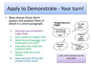 Apply to Demonstrate - Your turn!
• Now choose three short
quotes and analyse them in
detail in a short paragraph.
1. Describe one of Hamlet’s
tragic flaws
2. Use a quote to support this
3. What kind of language and
techniques are used?
4. How does this make the
audience feel?
5. Repeat with two more
quotes
6. How does this link to the
context of the time?
Look at the example on the
next slide.
 