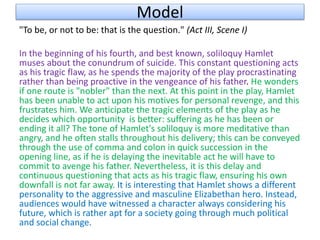 Model
"To be, or not to be: that is the question." (Act III, Scene I)
In the beginning of his fourth, and best known, soliloquy Hamlet
muses about the conundrum of suicide. This constant questioning acts
as his tragic flaw, as he spends the majority of the play procrastinating
rather than being proactive in the vengeance of his father. He wonders
if one route is "nobler" than the next. At this point in the play, Hamlet
has been unable to act upon his motives for personal revenge, and this
frustrates him. We anticipate the tragic elements of the play as he
decides which opportunity is better: suffering as he has been or
ending it all? The tone of Hamlet's soliloquy is more meditative than
angry, and he often stalls throughout his delivery; this can be conveyed
through the use of comma and colon in quick succession in the
opening line, as if he is delaying the inevitable act he will have to
commit to avenge his father. Nevertheless, it is this delay and
continuous questioning that acts as his tragic flaw, ensuring his own
downfall is not far away. It is interesting that Hamlet shows a different
personality to the aggressive and masculine Elizabethan hero. Instead,
audiences would have witnessed a character always considering his
future, which is rather apt for a society going through much political
and social change.
 