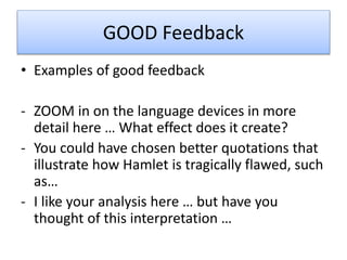 GOOD Feedback
• Examples of good feedback
- ZOOM in on the language devices in more
detail here … What effect does it create?
- You could have chosen better quotations that
illustrate how Hamlet is tragically flawed, such
as…
- I like your analysis here … but have you
thought of this interpretation …
 