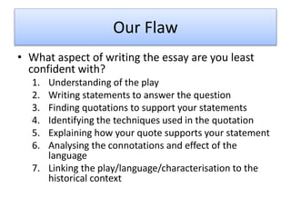 Our Flaw
• What aspect of writing the essay are you least
confident with?
1. Understanding of the play
2. Writing statements to answer the question
3. Finding quotations to support your statements
4. Identifying the techniques used in the quotation
5. Explaining how your quote supports your statement
6. Analysing the connotations and effect of the
language
7. Linking the play/language/characterisation to the
historical context
 
