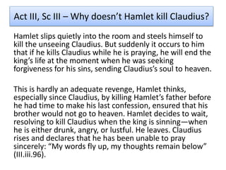 Act III, Sc III – Why doesn’t Hamlet kill Claudius?
Hamlet slips quietly into the room and steels himself to
kill the unseeing Claudius. But suddenly it occurs to him
that if he kills Claudius while he is praying, he will end the
king’s life at the moment when he was seeking
forgiveness for his sins, sending Claudius’s soul to heaven.
This is hardly an adequate revenge, Hamlet thinks,
especially since Claudius, by killing Hamlet’s father before
he had time to make his last confession, ensured that his
brother would not go to heaven. Hamlet decides to wait,
resolving to kill Claudius when the king is sinning—when
he is either drunk, angry, or lustful. He leaves. Claudius
rises and declares that he has been unable to pray
sincerely: “My words fly up, my thoughts remain below”
(III.iii.96).
 
