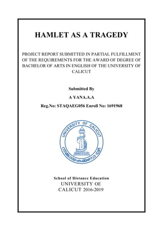 HAMLET AS A TRAGEDY
PROJECT REPORT SUBMITTED IN PARTIAL FULFILLMENT
OF THE REQUIREMENTS FOR THE AWARD OF DEGREE OF
BACHELOR OF ARTS IN ENGLISH OF THE UNIVERSITY OF
CALICUT
Submitted By
A YANA.A.A
Reg.No: STAQAEG056 Enroll No: 1691968
School of Distance Education
UNIVERSITY OE
CALICUT 2016-2019
 