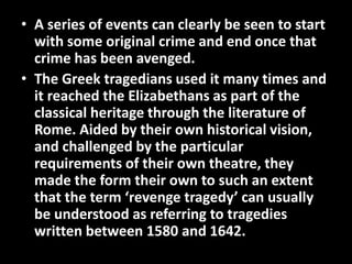 • A series of events can clearly be seen to start 
with some original crime and end once that 
crime has been avenged. 
• The Greek tragedians used it many times and 
it reached the Elizabethans as part of the 
classical heritage through the literature of 
Rome. Aided by their own historical vision, 
and challenged by the particular 
requirements of their own theatre, they 
made the form their own to such an extent 
that the term ‘revenge tragedy’ can usually 
be understood as referring to tragedies 
written between 1580 and 1642. 
 